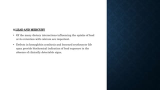 8.LEAD AND MERCURY
• Of the many dietary interactions influencing the uptake of lead
or its retention with calcium are important.
• Defects in hemoglobin synthesis and lessened erythrocyte life
span provide biochemical indication of lead exposure in the
absence of clinically detectable signs.
 