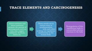 TRACE ELEMENTS AND CARCINOGENESIS
macro-nutrients and
micro-nutrients
promote the process of
carcinogenesis such as,
iron, zinc ,copper,
cadmium, berilium,
boron etc.
These metals act in
various ways in
synchronization
with each other
to bring out regulatory
mechanisms in the
human body.
Dysregulation of this
equilibrium leads to
uncontrolled adverse
reactions in the body
 