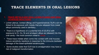 TRACE ELEMENTS IN ORAL LESIONS
1. TRACE METALS AND ORAL LICHEN PLANUS AND ORAL
LICHENOID REACTIONS:
• Lichen planus, contact allergy and hypersensitivity OLR’s can be
linked to its exposure with metals that are released from metal
alloys commonly used in dentistry.
• There is a hypothesis on a potential link of (OLR’s) with
exposure to Cr, Co, Ni and amalgam alloys as released into the
oral cavity - the most common metal is nickel.
• These trace metals when come into contact with oral mucosa
induce sensitivity reactions in response to the immune-mediated
damage of the basal epithelial keratinocytes.
• Some studies state that OLR due to amalgamation may have a
risk of malignant transformation
 