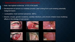3: Trace elements and oral pre cancer and cancer:
• India has highest incidences of OC in the world.
• Development of cancer is a multistep process ,seen arising from a pre-existing potentially
malignant lesion.
• Leukoplakia -most common precancer (85%).
• Alcohol, viruses, genetic mutations, candida infections, and chronic irritation have modifying
effects in the etiology of oral cancer.
 