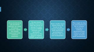 Cu is involved in
cell metabolic
activity, as a part
of various
enzymes, which
are chiefly
concerned with
oxidation
reactions.
In one recent
study, it was seen
that the levels of
serum Cu were
raised in OSMF
patients and
gradually
increased as the
clinical staging
OSMF progressed.
Some studies have
shown lower Zn
levels in the
serum of patients
with potentially
premalignant
disorders like in
oral leukoplakia.
This might be due
to consumption of
Zn in counter
reacting to
oxidants
generated from
tobacco or high
copper of areca
quid metabolism.
 
