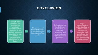 CONCLUSION
Though trace
elements are
required in
minimal
quantities their
presence in the
optimal amount is
essential for the
normal
physiological
functioning of the
body.
They are one of
the corner stone’s
in maintenance of
biodynamic of the
body.
Both, excess and
the deficiency
states lead to
initiation,
promotion, and
progression to
various disease
processes.
Thus, a
comprehensive
understanding of
these trace
elements is
essential and
significant for
disease control
and maintaining
optimal health.
 