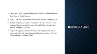 REFERENCES
• Darby, M.L., 2013. Mosby's Comprehensive Review of Dental Hygiene-E-
Book. Elsevier Health Sciences.
• Marya, C.M., 2011. A textbook of public health dentistry. JP Medical Ltd.
• Kulkarni N, Kalele K, Kulkarni M, Kathariya R. Trace elements in oral
health and disease: an updated review. Journal of Dental Research and
Review. 2014 May 1;1(2):100.
• Varghese I, Sugathan CK, Balasubramanian G, Vijayakumar T. Serum
copper and zinc levels in premalignant and malignant lesions of the oral
cavity. Oncology. 1987;44(4):224-7.
 