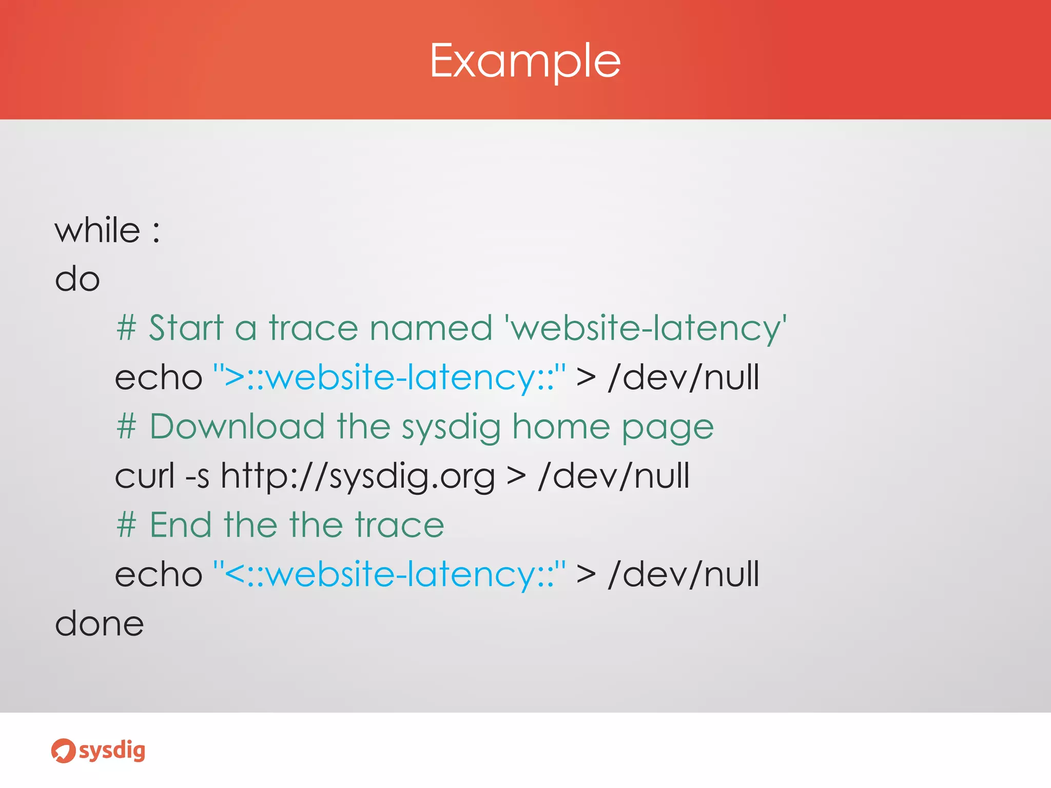 Example
while :
do
# Start a trace named 'website-latency'
echo ">::website-latency::" > /dev/null
# Download the sysdig home page
curl -s http://sysdig.org > /dev/null
# End the the trace
echo "<::website-latency::" > /dev/null
done
 
