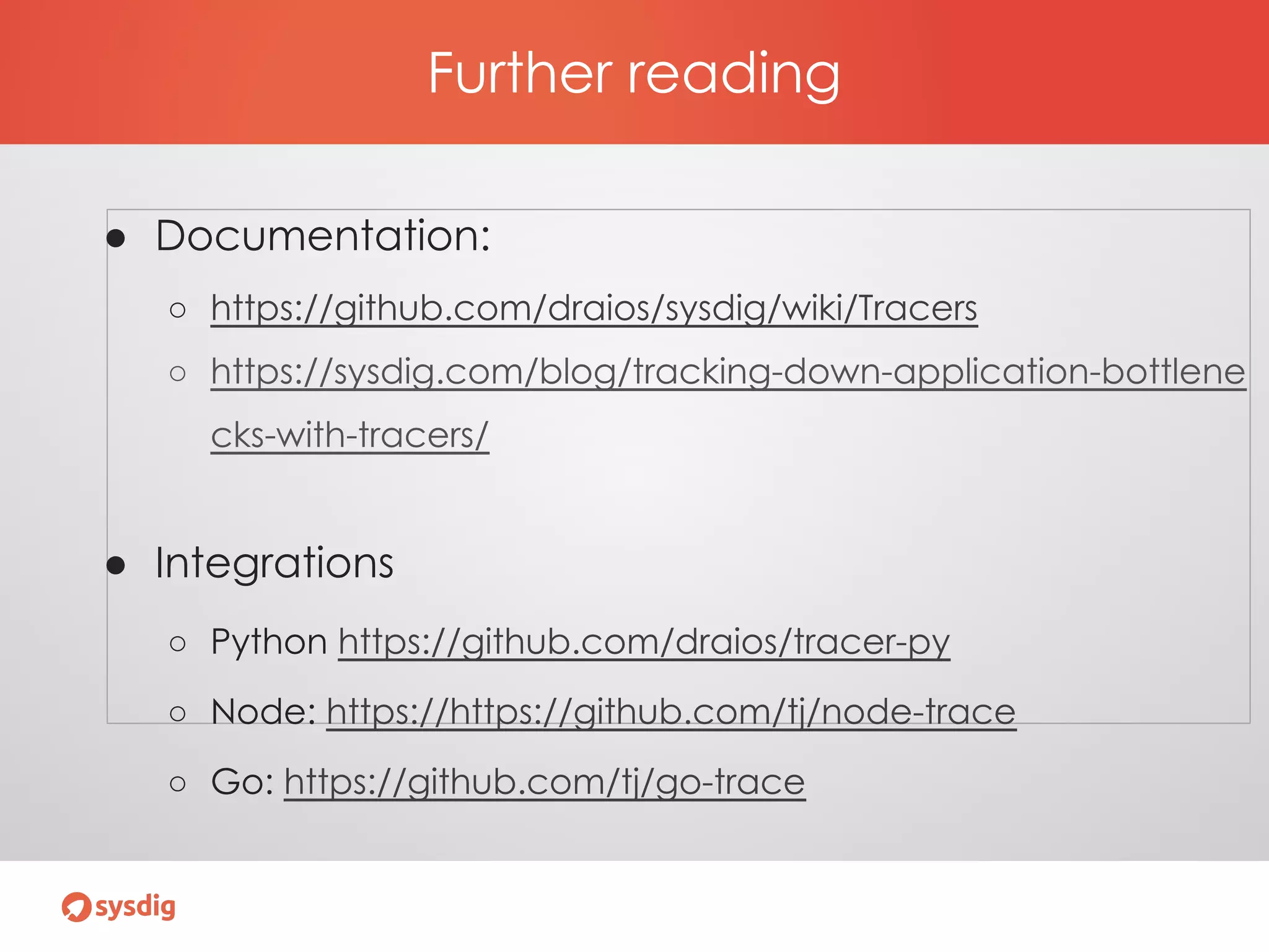 Further reading
● Documentation:
○ https://github.com/draios/sysdig/wiki/Tracers
○ https://sysdig.com/blog/tracking-down-application-bottlene
cks-with-tracers/
● Integrations
○ Python https://github.com/draios/tracer-py
○ Node: https://https://github.com/tj/node-trace
○ Go: https://github.com/tj/go-trace
 