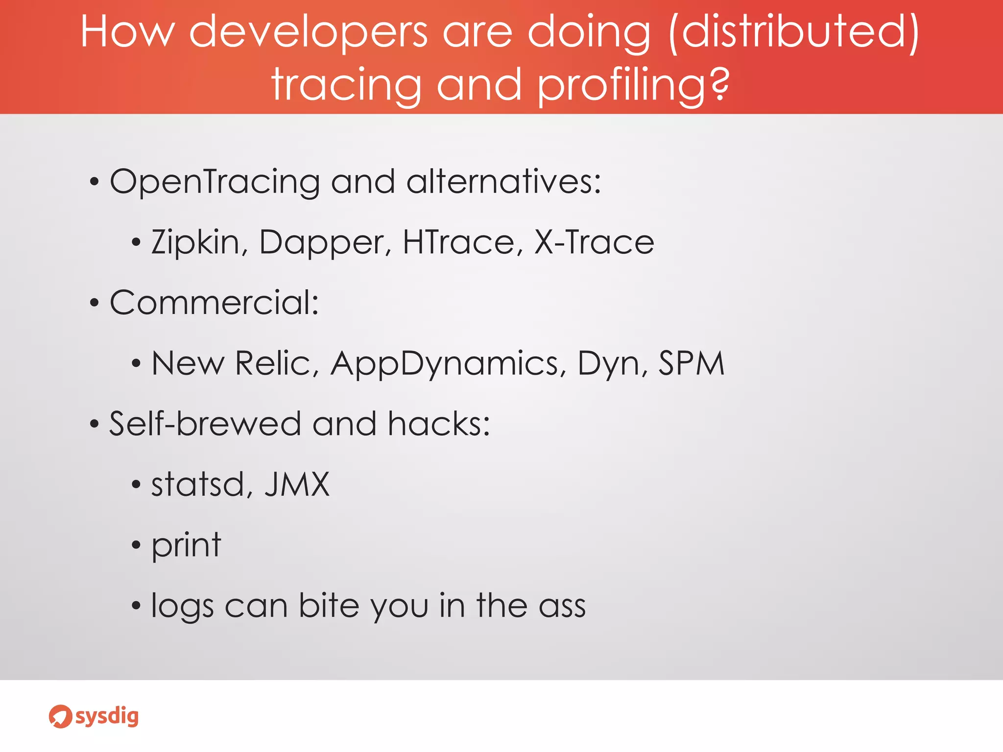 How developers are doing (distributed)
tracing and profiling?
• OpenTracing and alternatives:
• Zipkin, Dapper, HTrace, X-Trace
• Commercial:
• New Relic, AppDynamics, Dyn, SPM
• Self-brewed and hacks:
• statsd, JMX
• print
• logs can bite you in the ass
 