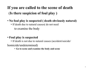 If you are called to the scene of death
(Is there suspicion of foul play )
• No foul play is suspected ( death obviously natural)
• If death due to natural causes( do not need
to examine the body
• Foul play is suspected
• If death is not due to natural causes (accident/suicide/
homicide/undetermined)
• Go to scene and examine the body and scene
1
 