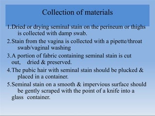 Collection of materials
1.Dried or drying seminal stain on the perineum or thighs
is collected with damp swab.
2.Stain from the vagina is collected with a pipette/throat
swab/vaginal washing
3.A portion of fabric containing seminal stain is cut
out, dried & preserved.
4.The pubic hair with seminal stain should be plucked &
placed in a container.
5.Seminal stain on a smooth & impervious surface should
be gently scraped with the point of a knife into a
glass container.
 