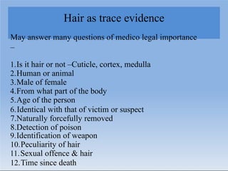 Hair as trace evidence
May answer many questions of medico legal importance
–
1.Is it hair or not –Cuticle, cortex, medulla
2.Human or animal
3.Male of female
4.From what part of the body
5.Age of the person
6.Identical with that of victim or suspect
7.Naturally forcefully removed
8.Detection of poison
9.Identification of weapon
10.Peculiarity of hair
11.Sexual offence & hair
12.Time since death
 
