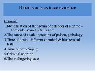 Blood stains as trace evidence
Criminal
1.Identification of the victim or offender of a crime –
homicide, sexual offences etc.
2.The cause of death –detection of poison, pathology
3.Time of death –different chemical & biochemical
tests
4.Time of crime/injury
5.Criminal abortion
6.The malingering case
 