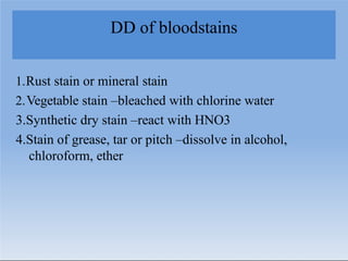 DD of bloodstains
1.Rust stain or mineral stain
2.Vegetable stain –bleached with chlorine water
3.Synthetic dry stain –react with HNO3
4.Stain of grease, tar or pitch –dissolve in alcohol,
chloroform, ether
 
