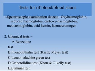 Tests for of blood/blood stains
1.Spectroscopic examination detects –Oxyhaemoglobin,
reduced haemoglobin, carboxy-haemoglobin,
methaemoglobin, acid hemin, haemocromogen
2. Chemical tests –
A.Benzedine
test
B.Phenophthalin test (Kastle Meyer test)
C.Leucomalachite green test
D.Orthotolidine test (Khon & O’kelly test)
E.Luminal test
 