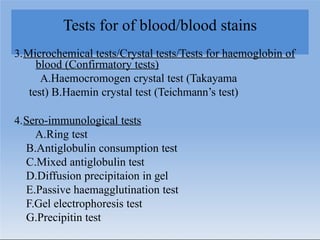 Tests for of blood/blood stains
3.Microchemical tests/Crystal tests/Tests for haemoglobin of
blood (Confirmatory tests)
A.Haemocromogen crystal test (Takayama
test) B.Haemin crystal test (Teichmann’s test)
4.Sero-immunological tests
A.Ring test
B.Antiglobulin consumption test
C.Mixed antiglobulin test
D.Diffusion precipitaion in gel
E.Passive haemagglutination test
F.Gel electrophoresis test
G.Precipitin test
 