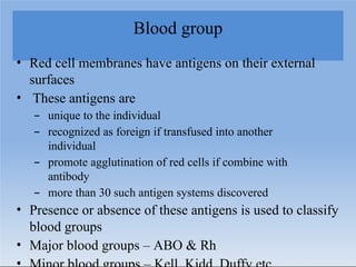 Blood group
• Red cell membranes have antigens on their external
surfaces
• These antigens are
– unique to the individual
– recognized as foreign if transfused into another
individual
– promote agglutination of red cells if combine with
antibody
– more than 30 such antigen systems discovered
• Presence or absence of these antigens is used to classify
blood groups
• Major blood groups – ABO & Rh
 