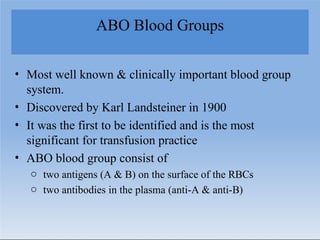 ABO Blood Groups
• Most well known & clinically important blood group
system.
• Discovered by Karl Landsteiner in 1900
• It was the first to be identified and is the most
significant for transfusion practice
• ABO blood group consist of
o two antigens (A & B) on the surface of the RBCs
o two antibodies in the plasma (anti-A & anti-B)
 