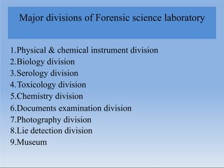 Major divisions of Forensic science laboratory
1.Physical & chemical instrument division
2.Biology division
3.Serology division
4.Toxicology division
5.Chemistry division
6.Documents examination division
7.Photography division
8.Lie detection division
9.Museum
 
