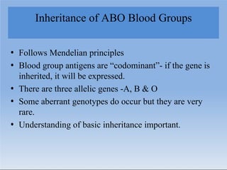Inheritance of ABO Blood Groups
• Follows Mendelian principles
• Blood group antigens are “codominant”- if the gene is
inherited, it will be expressed.
• There are three allelic genes -A, B & O
• Some aberrant genotypes do occur but they are very
rare.
• Understanding of basic inheritance important.
 