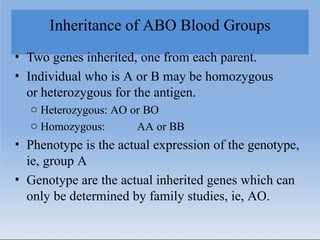 Inheritance of ABO Blood Groups
• Two genes inherited, one from each parent.
• Individual who is A or B may be homozygous
or heterozygous for the antigen.
o Heterozygous: AO or BO
o Homozygous: AA or BB
• Phenotype is the actual expression of the genotype,
ie, group A
• Genotype are the actual inherited genes which can
only be determined by family studies, ie, AO.
 