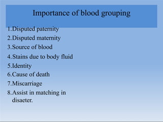 Importance of blood grouping
1.Disputed paternity
2.Disputed maternity
3.Source of blood
4.Stains due to body fluid
5.Identity
6.Cause of death
7.Miscarriage
8.Assist in matching in
disaeter.
 
