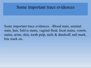 Some important trace evidences
Some important trace evidences -Blood stain, seminal
stain, hair, Saliva stains, vaginal fluid, fecal stains, vomits
stains, urine, skin, tooth pulp, nails & dandruff, nail mark,
bite mark etc.
 