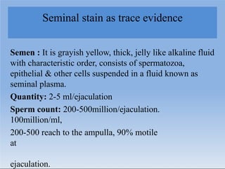 Seminal stain as trace evidence
Semen : It is grayish yellow, thick, jelly like alkaline fluid
with characteristic order, consists of spermatozoa,
epithelial & other cells suspended in a fluid known as
seminal plasma.
Quantity: 2-5 ml/ejaculation
Sperm count: 200-500million/ejaculation.
100million/ml,
200-500 reach to the ampulla, 90% motile
at
ejaculation.
 