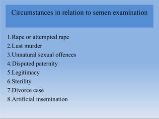 Circumstances in relation to semen examination
1.Rape or attempted rape
2.Lust murder
3.Unnatural sexual offences
4.Disputed paternity
5.Legitimacy
6.Sterility
7.Divorce case
8.Artificial insemination
 
