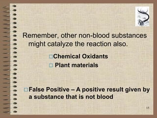 15
Remember, other non-blood substances
might catalyze the reaction also.
False Positive – A positive result given by
a substance that is not blood
Chemical Oxidants
 Plant materials
 