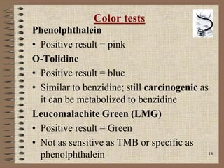 18
Color tests
Phenolphthalein
• Positive result = pink
O-Tolidine
• Positive result = blue
• Similar to benzidine; still carcinogenic as
it can be metabolized to benzidine
Leucomalachite Green (LMG)
• Positive result = Green
• Not as sensitive as TMB or specific as
phenolphthalein
 