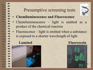 19
Presumptive screening tests
• Chemiluminescence and Fluorescence
• Chemiluminescence – light is emitted as a
product of the chemical reaction
• Fluorescence – light is emitted when a substance
is exposed to a shorter wavelength of light
Luminol Fluorescein
 