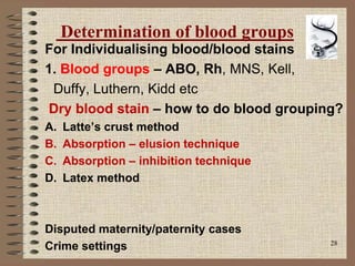 28
Determination of blood groups
For Individualising blood/blood stains
1. Blood groups – ABO, Rh, MNS, Kell,
Duffy, Luthern, Kidd etc
Dry blood stain – how to do blood grouping?
A. Latte’s crust method
B. Absorption – elusion technique
C. Absorption – inhibition technique
D. Latex method
Disputed maternity/paternity cases
Crime settings
 