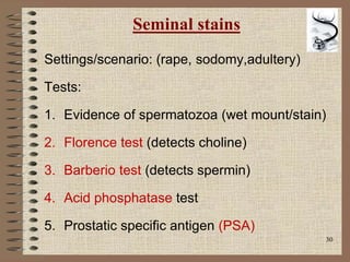 30
Seminal stains
Settings/scenario: (rape, sodomy,adultery)
Tests:
1. Evidence of spermatozoa (wet mount/stain)
2. Florence test (detects choline)
3. Barberio test (detects spermin)
4. Acid phosphatase test
5. Prostatic specific antigen (PSA)
 