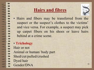 32
Hairs and fibres
• Hairs and fibers may be transferred from the
suspect or the suspect’s clothes to the victims’
and vice versa. For example, a suspect may pick
up carpet fibers on his shoes or leave hairs
behind at a crime scene.
• Trichology
Hair or not
Animal or human/ body part
Shed/cut/pulled/crushed
Dyed hair
Gender/DNA
 