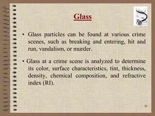 33
Glass
• Glass particles can be found at various crime
scenes, such as breaking and entering, hit and
run, vandalism, or murder.
• Glass at a crime scene is analyzed to determine
its color, surface characteristics, tint, thickness,
density, chemical composition, and refractive
index (RI).
 