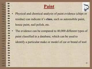 35
Paint
• Physical and chemical analysis of paint evidence (chips or
residue) can indicate it’s class, such as automobile paint,
house paint, nail polish, etc.
• The evidence can be compared to 40,000 different types of
paint classified in a database, which can be used to
identify a particular make or model of car or brand of tool
 