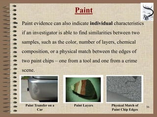 36
Paint
• Paint evidence can also indicate individual characteristics
if an investigator is able to find similarities between two
samples, such as the color, number of layers, chemical
composition, or a physical match between the edges of
two paint chips – one from a tool and one from a crime
scene.
Paint Transfer on a
Car
Paint Layers Physical Match of
Paint Chip Edges
 