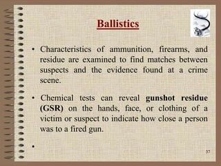 37
Ballistics
• Characteristics of ammunition, firearms, and
residue are examined to find matches between
suspects and the evidence found at a crime
scene.
• Chemical tests can reveal gunshot residue
(GSR) on the hands, face, or clothing of a
victim or suspect to indicate how close a person
was to a fired gun.
•
 