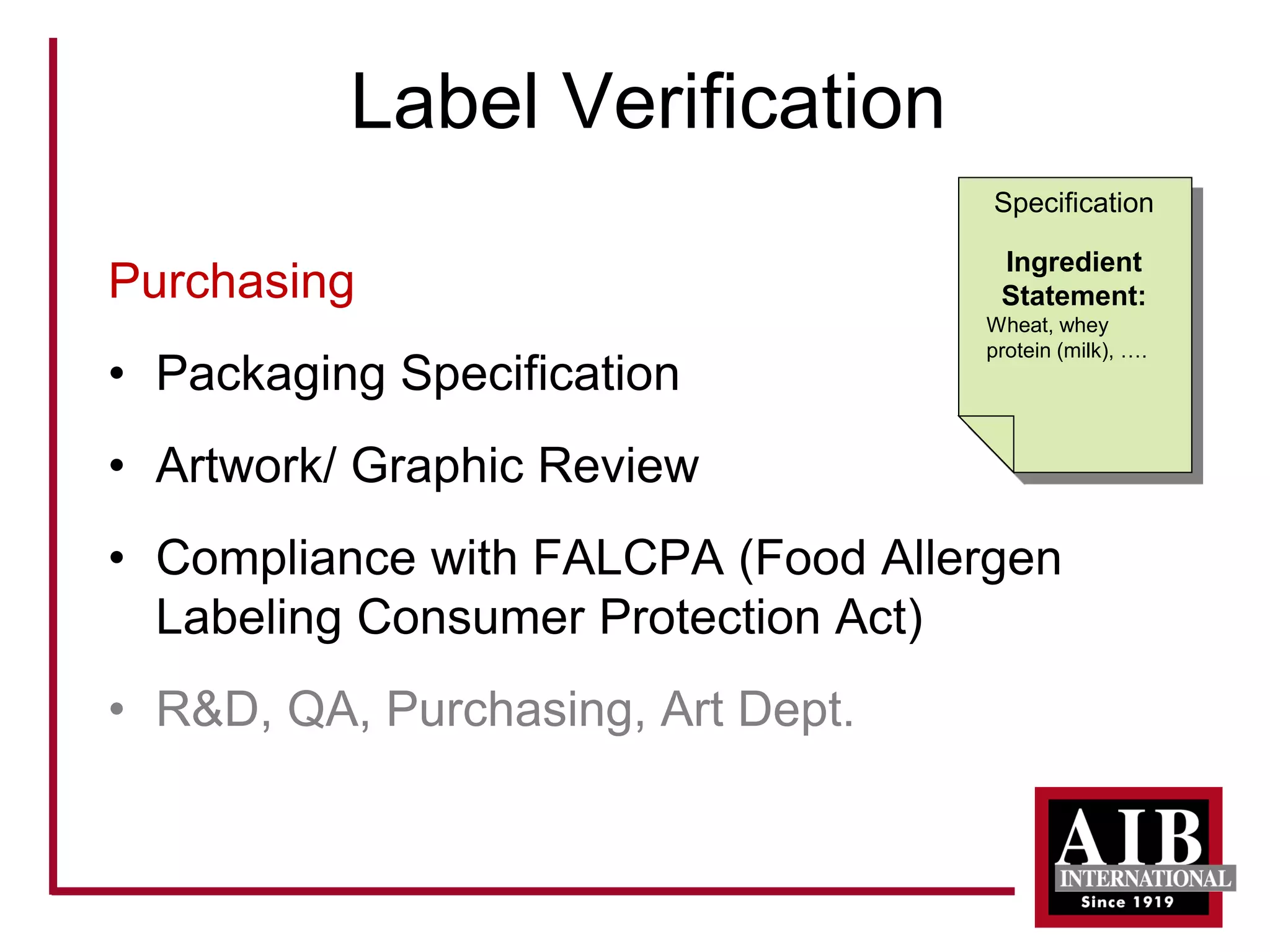 Label Verification 
Purchasing 
• 
Packaging Specification 
• 
Artwork/ Graphic Review 
• 
Compliance with FALCPA (Food Allergen Labeling Consumer Protection Act) 
• 
R&D, QA, Purchasing, Art Dept. 
Specification 
Ingredient Statement: 
Wheat, whey protein (milk), ….  