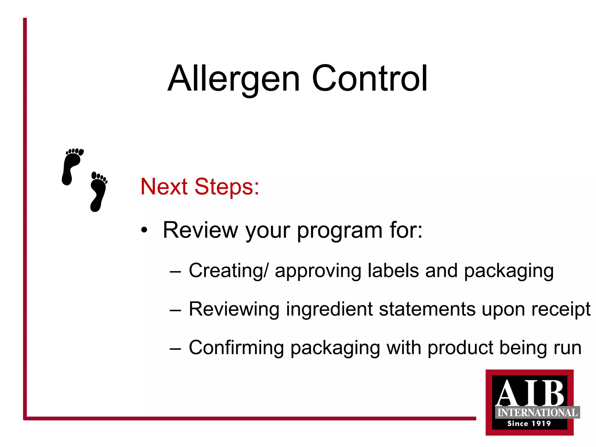 Allergen Control 
Next Steps: 
• 
Review your program for: 
– 
Creating/ approving labels and packaging 
– 
Reviewing ingredient statements upon receipt 
– 
Confirming packaging with product being run  