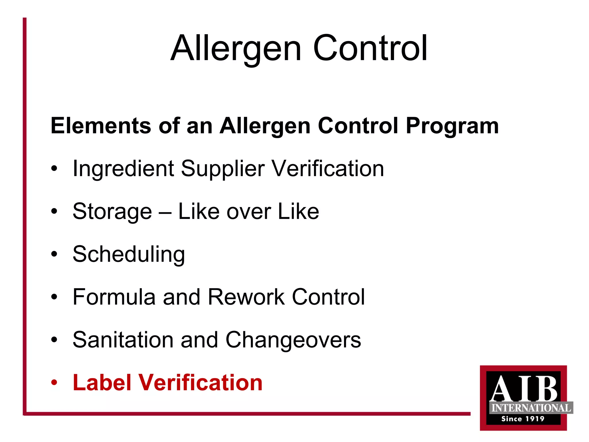 Allergen Control 
Elements of an Allergen Control Program 
• 
Ingredient Supplier Verification 
• 
Storage –Like over Like 
• 
Scheduling 
• 
Formula and Rework Control 
• 
Sanitation and Changeovers 
• 
Label Verification  