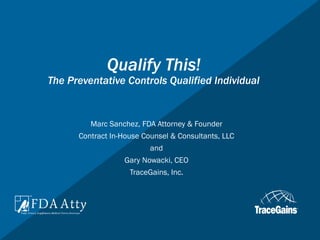 Qualify This!
The Preventative Controls Qualified Individual
Marc Sanchez, FDA Attorney & Founder
Contract In-House Counsel & Consultants, LLC
and
Gary Nowacki, CEO
TraceGains, Inc.
 
