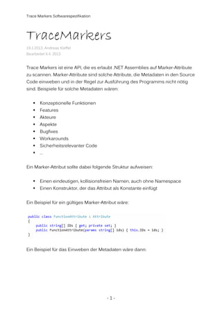 Trace Markers Softwarespezifikation

TraceMarkers
19.1.2013, Andreas Kleffel
Bearbeitet 6.4. 2013

Trace Markers ist eine API, die es erlaubt .NET Assemblies auf Marker-Attribute
zu scannen. Marker-Attribute sind solche Attribute, die Metadaten in den Source
Code einweben und in der Regel zur Ausführung des Programms nicht nötig
sind. Beispiele für solche Metadaten wären:
Konzeptionelle Funktionen
Features
Akteure
Aspekte
Bugfixes
Workarounds
Sicherheitsrelevanter Code
…
Ein Marker-Attribut sollte dabei folgende Struktur aufweisen:
Einen eindeutigen, kollisionsfreien Namen, auch ohne Namespace
Einen Konstruktor, der das Attribut als Konstante einfügt
Ein Beispiel für ein gültiges Marker-Attribut wäre:

Ein Beispiel für das Einweben der Metadaten wäre dann:

-1-

 