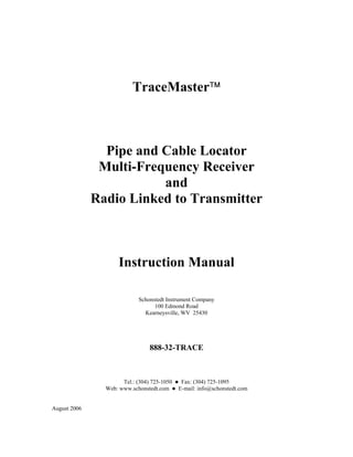 TraceMaster



                Pipe and Cable Locator
               Multi-Frequency Receiver
                         and
              Radio Linked to Transmitter



                     Instruction Manual

                            Schonstedt Instrument Company
                                  100 Edmond Road
                              Kearneysville, WV 25430




                                 888-32-TRACE



                      Tel.: (304) 725-1050    Fax: (304) 725-1095
                Web: www.schonstedt.com      E-mail: info@schonstedt.com


August 2006
 