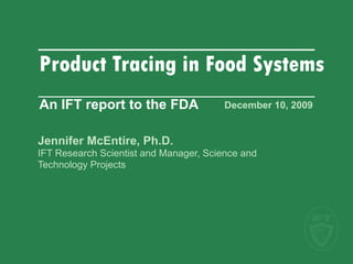 December 10, 2009   Jennifer McEntire, Ph.D. IFT Research Scientist and Manager, Science and  Technology Projects Product Tracing in Food Systems  An IFT report to the FDA 