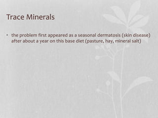 Trace Minerals
• the problem first appeared as a seasonal dermatosis (skin disease)
after about a year on this base diet (...
