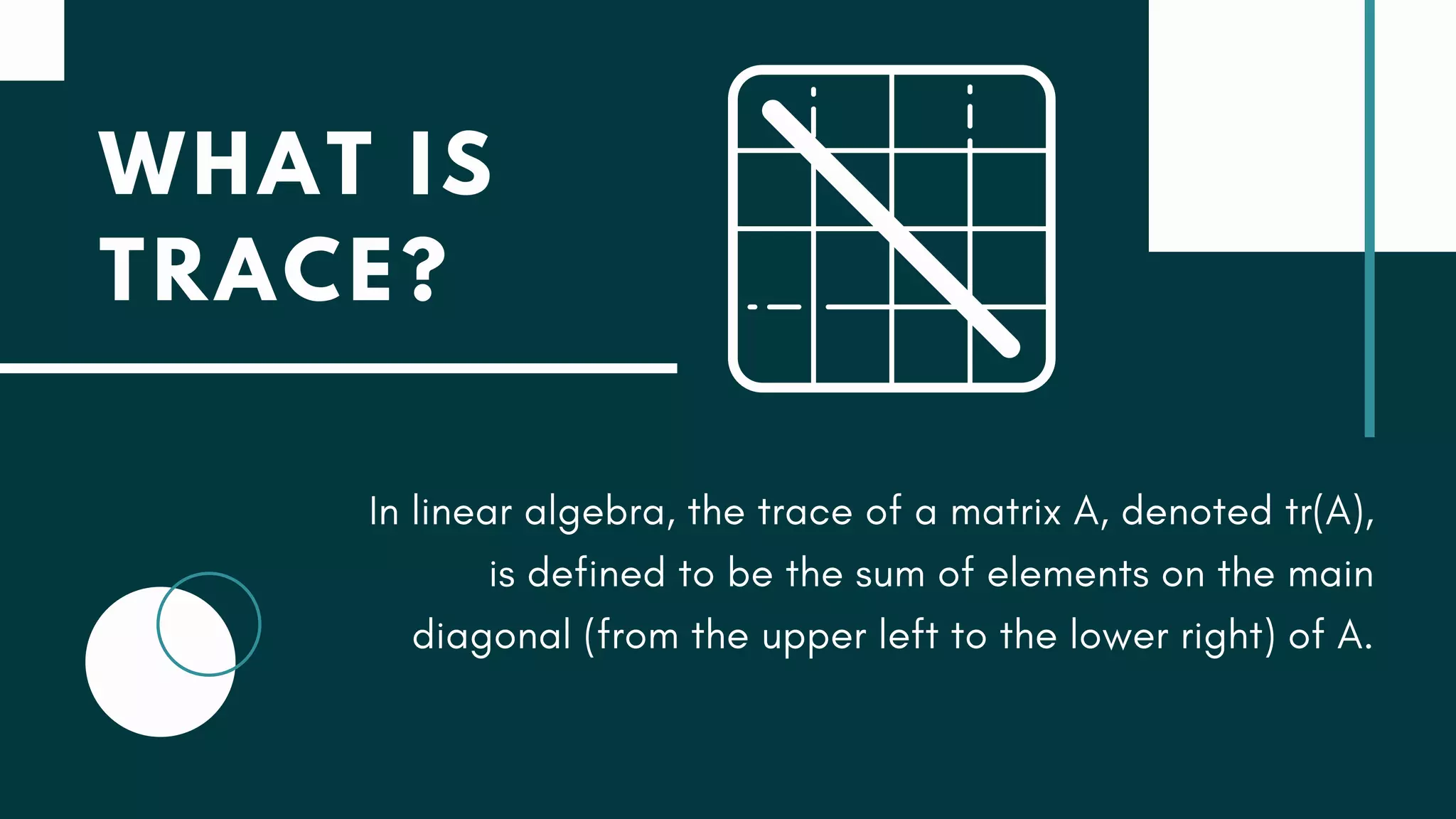 WHAT IS
TRACE?
In linear algebra, the trace of a matrix A, denoted tr(A),
is defined to be the sum of elements on the main
diagonal (from the upper left to the lower right) of A.