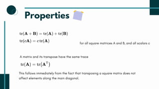Properties
for all square matrices A and B, and all scalars c
A matrix and its transpose have the same trace
This follows immediately from the fact that transposing a square matrix does not
affect elements along the main diagonal.