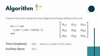 Algorithm
Traverse the matrix along the main diagonal and keep adding to the sum.
for i = 1 : ord
t_sum = t_sum + matrix(i , i);
end
Time Complexity O(n) where n is order of the matrix
Auxiliary Space O(1)