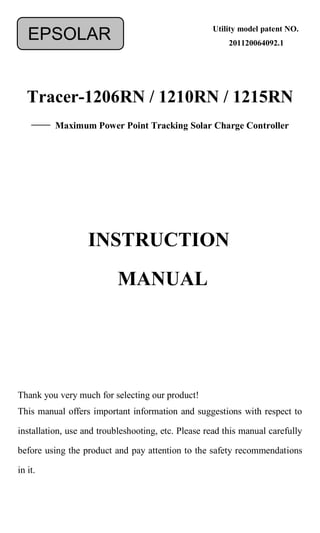 Tracer-1206RN / 1210RN / 1215RN
—— Maximum Power Point Tracking Solar Charge Controller
Thank you very much for selecting our product!
This manual offers important information and suggestions with respect to
installation, use and troubleshooting, etc. Please read this manual carefully
before using the product and pay attention to the safety recommendations
in it.
EPSOLAR
INSTRUCTION
MANUAL
Utility model patent NO.
201120064092.1
 