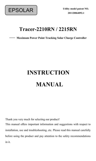 Tracer-2210RN / 2215RN
—— Maximum Power Point Tracking Solar Charge Controller
Thank you very much for selecting our product!
This manual offers important information and suggestions with respect to
installation, use and troubleshooting, etc. Please read this manual carefully
before using the product and pay attention to the safety recommendations
in it.
EPSOLAR
INSTRUCTION
MANUAL
Utility model patent NO.
201120064092.1
 