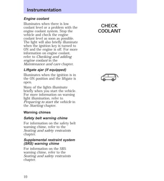 Engine coolant 
Illuminates when there is low 
coolant level or a problem with the 
engine coolant system. Stop the 
vehicle and check the engine 
coolant level as soon as possible. 
The light will also briefly illuminate 
when the ignition key is turned to 
ON and the engine is off. For more 
information on engine coolant, 
refer to Checking and adding 
engine coolant in the 
Maintenance and care chapter. 
Liftgate ajar (if equipped) 
Illuminates when the ignition is in 
the ON position and the liftgate is 
open. 
Many of the lights illuminate 
briefly when you start the vehicle. 
For more information on warning 
light illumination, refer to 
Preparing to start the vehicle in 
the Starting chapter. 
Warning chimes 
Safety belt warning chime 
For information on the safety belt 
warning chime, refer to the 
Seating and safety restraints 
chapter. 
Supplemental restraint system 
(SRS) warning chime 
For information on the SRS 
warning chime, refer to the 
Seating and safety restraints 
chapter. 
CHECK 
COOLANT 
Instrumentation 
10 
 